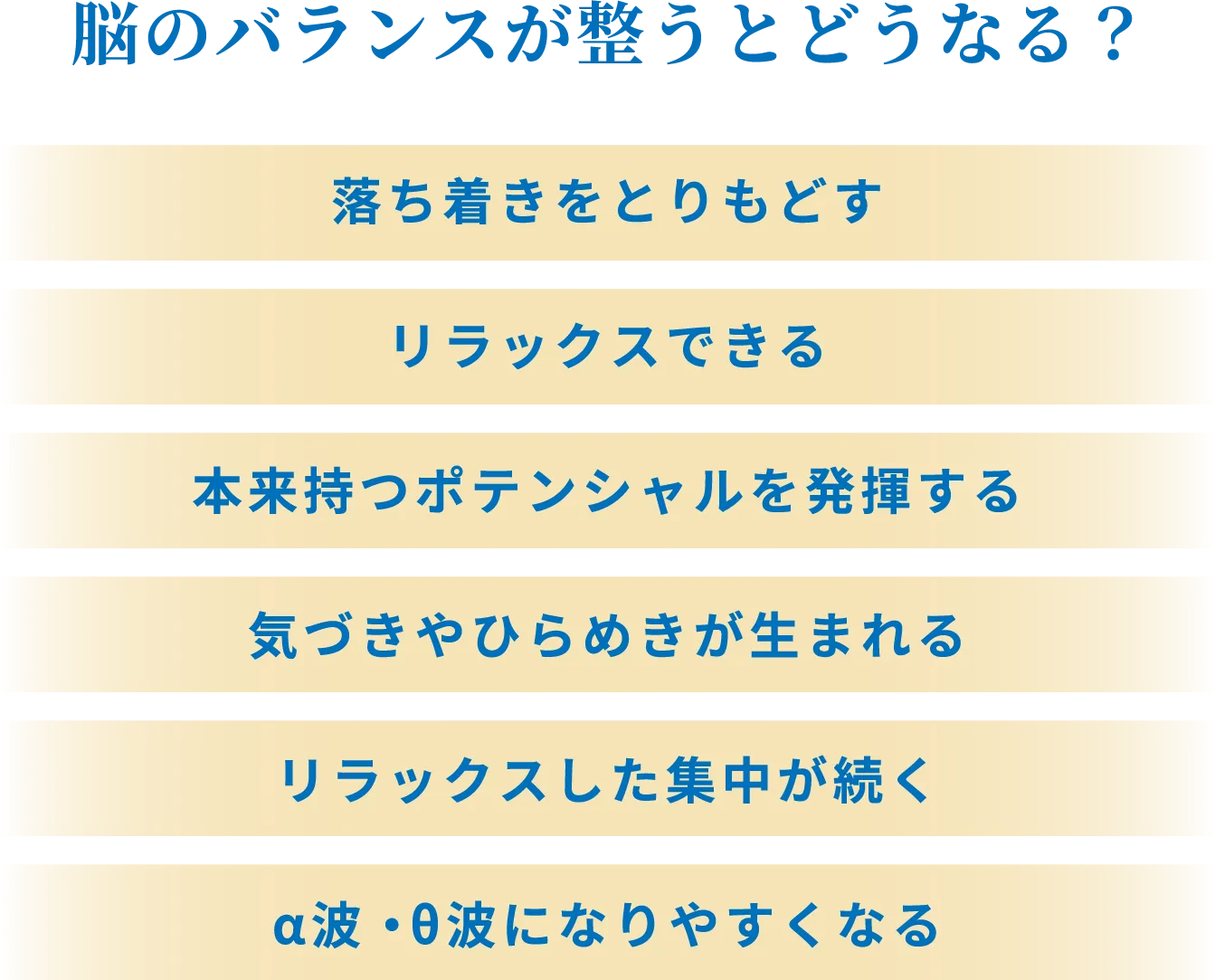 脳のバランスが整うとどうなる？ 落ち着きをとりもどす、リラックスできる、本来持つポテンシャルを発揮する、気付きやひらめきが生まれる、リラックスした集中が続く、α波・θ波になりやすくなる
