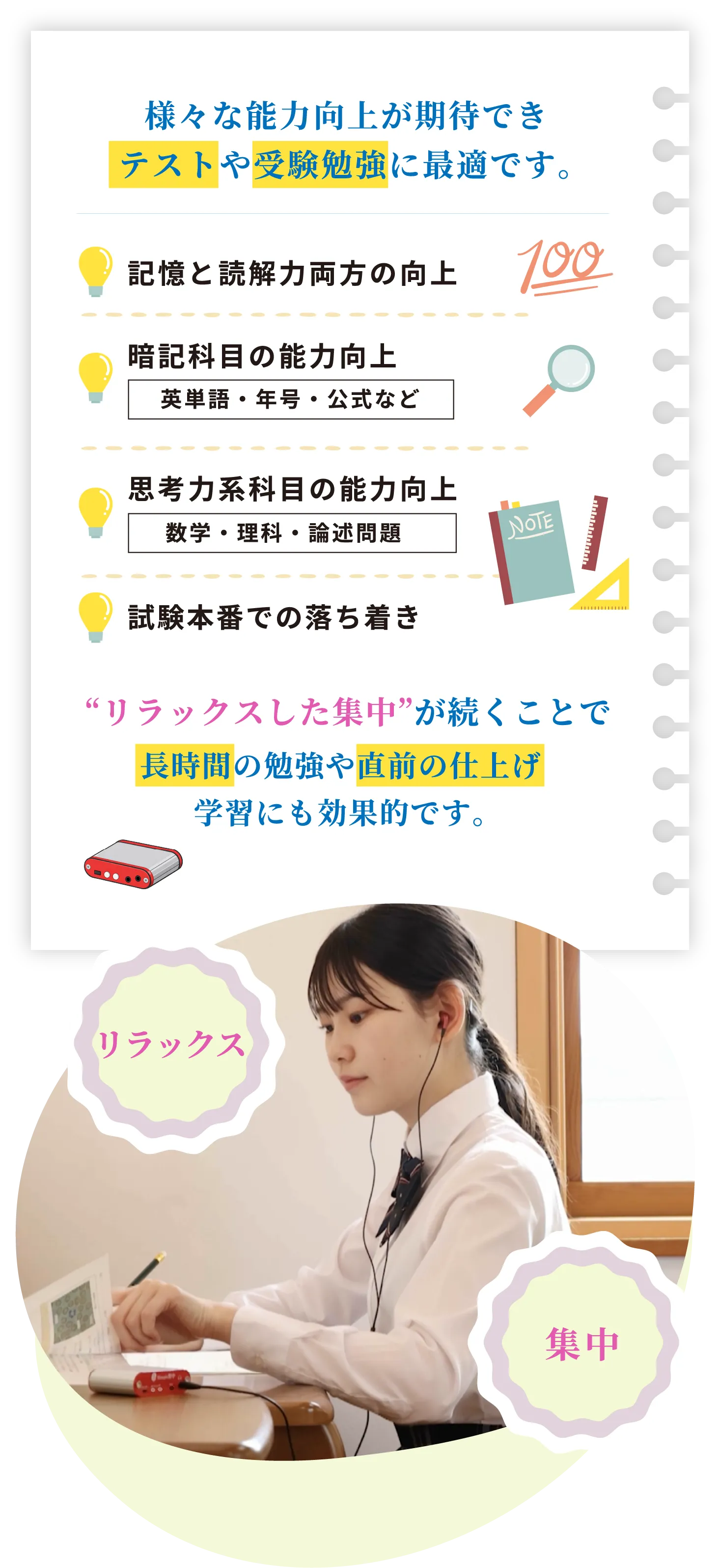 様々な能力向上が期待できテストや受験勉強に最適です。記憶と読解力両方の向上、暗記科目の能力向上、思考力系科目の能力向上、試験本番での落ち着き　リラックスした集中が続くことで長時間の勉強や直前の仕上げ学習にも効果的です。